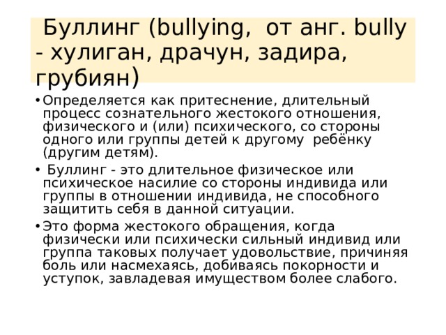   Буллинг (bullying,  от анг. bully - хулиган, драчун, задира, грубиян ) Определяется как притеснение, длительный процесс сознательного жестокого отношения, физического и (или) психического, со стороны одного или группы детей к другому  ребёнку (другим детям).   Буллинг - это длительное физическое или психическое насилие со стороны индивида или группы в отношении индивида, не способного защитить себя в данной ситуации. Это форма жестокого обращения, когда физически или психически сильный индивид или группа таковых получает удовольствие, причиняя боль или насмехаясь, добиваясь покорности и уступок, завладевая имуществом более слабого. 