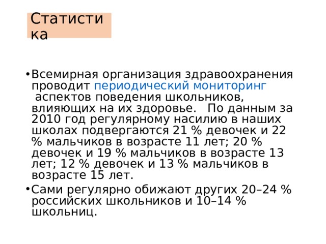 Статистика Всемирная организация здравоохранения проводит  периодический мониторинг  аспектов поведения школьников, влияющих на их здоровье. По данным за 2010 год регулярному насилию в наших школах подвергаются 21 % девочек и 22 % мальчиков в возрасте 11 лет; 20 % девочек и 19 % мальчиков в возрасте 13 лет; 12 % девочек и 13 % мальчиков в возрасте 15 лет. Сами регулярно обижают других 20–24 % российских школьников и 10–14 % школьниц. 