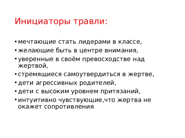 Инициаторы травли: мечтающие стать лидерами в классе, желающие быть в центре внимания, уверенные в своём превосходстве над жертвой, стремящиеся самоутвердиться в жертве, дети агрессивных родителей, дети с высоким уровнем притязаний, интуитивно чувствующие,что жертва не окажет сопротивления   
