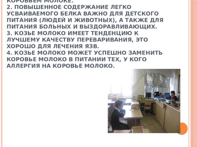         1. Козье молоко имеет легче усваиваемый жир и белок, чем содержащийся в коровьем молоке.  2. Повышенное содержание легко усваиваемого белка важно для детского питания (людей и животных), а также для питания больных и выздоравливающих.  3. Козье молоко имеет тенденцию к лучшему качеству переваривания, это хорошо для лечения язв.  4. Козье молоко может успешно заменить коровье молоко в питании тех, у кого аллергия на коровье молоко.                             