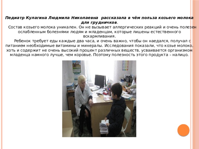 Педиатр Кулагина Людмила Николаевна рассказала в чём польза козьего молока для грудничков .  Состав козьего молока уникален. Он не вызывает аллергических реакций и очень полезен ослабленным болезнями людям и младенцам, которые лишены естественного вскармливания.  Ребенок требует еды каждые два часа, и очень важно, чтобы он наедался, получал с питанием необходимые витамины и минералы. Исследования показали, что козье молоко, хоть и содержит не очень высокий процент различных веществ, усваивается организмом младенца намного лучше, чем коровье. Поэтому полезность этого продукта – налицо. 