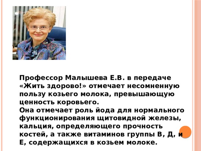 Профессор Малышева Е.В. в передаче «Жить здорово!» отмечает несомненную пользу козьего молока, превышающую ценность коровьего. Она отмечает роль йода для нормального функционирования щитовидной железы, кальция, определяющего прочность костей, а также витаминов группы В, Д, и Е, содержащихся в козьем молоке.   