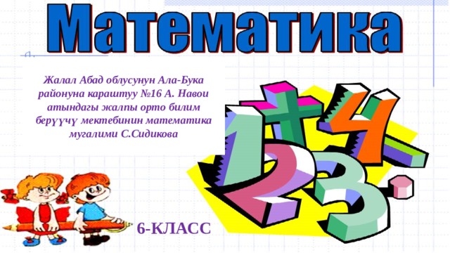 Жалал Абад облусунун Ала-Бука районуна караштуу №16 А. Навои атындагы жалпы орто билим берүүчү мектебинин математика мугалими С.Сидикова     6-КЛАСС 