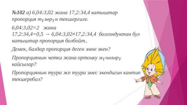 № 102 а) 6,04:3,02 жана 17,2:34,4 катыштар пропорция түзөрүн текшергиле. 6,04:3,02=2 жана 17,2:34,4=0,5 → 6,04:3,02≠17,2:34,4  болгондуктан бул катыштар пропорция болбойт.. Демек, балдар пропорция деген эмне экен? Пропорциянын четки жана ортоңку мүчөлөрү кайсылар? Пропорциянын туура же туура эмес экендигин кантип текшеребиз? 