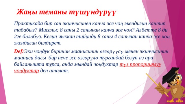 Жаңы теманы түшүндүрүү Практикада бир сан экинчисинен канча эсе чоң экендигин кантип табабыз? Мисалы: 8 саны 2 санынан канча эсе чоң? Албетте 8 ди 2ге бөлөбүз. Келип чыккан тийинди 8 саны 4 санынан канча эсе чоң экендигин билдирет.   Def: Эки чоңдук биринин маанисинин өзгөрүүсү менен экинчисинин мааниси дагы бир нече эсе өзгөрүлө тургандай болуп өз ара байланышта турса, анда мындай чоңдуктар түз пропорциялуу чоңдуктар  деп аталат. 