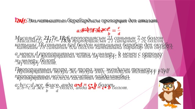 Def:   Эки катыштын барабардыгы пропорция деп аталат.   a:b=c:d же   Мисалы(2): 21:7= 18:6 пропорциясын 21 санынын 7 ге болгон катышы 18 санынын 6га болгон катышына барабар деп окуйбуз. а менен d пропорциянын четки мүчөлөрү, b менен c ортоңку мүчөлөрү болот. Пропорциянын туура же туура эмес экендигин текшерүү үчүн пропорциянын негизги касиетин пайдаланабыз. a:b=c:d же  болсо, анда  a•d = c• b  болот. 