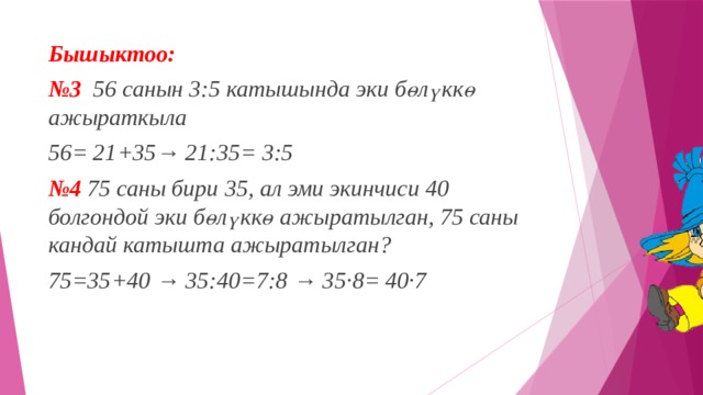 Бышыктоо:  № 3   56 санын 3:5 катышында эки бөлүккө ажыраткыла 56= 21+35→ 21:35= 3:5 № 4   75 саны бири 35, ал эми экинчиси 40 болгондой эки бөлүккө ажыратылган, 75 саны кандай катышта ажыратылган? 75=35+40 → 35:40=7:8 → 35·8= 40·7 