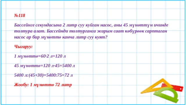 № 118 Бассейнге секундасына 2 литр суу куйган насос, аны 45 мүнөттүн ичинде толтура алат. Бассейнди толтурганга жарым саат көбүрөөк сарптаган насос ар бир мүнөттө канча литр суу куят? Чыгаруу: 1 мүнөттө=60·2 л=120 л 45 мүнөттө=120 л·45=5400 л 5400 л:(45+30)=5400:75=72 л Жообу: 1 мүнөттө 72 литр  