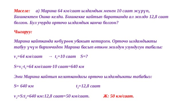 Маселе:  а) Марина 64 км/саат ылдамдык менен 10 саат жүрүп, Бишкектен Ошко келди. Бишкекке кайтып баратканда ал жолдо 12,8 саат болгон. Бул учурда орточо ылдамдык канча болгон? Чыгаруу:  Марина кайтканда көбүрөөк убакыт кетирген. Орточо ылдамдыкты табуу үчүн биринчиден Марина басып өткөн жолдун узундугун табалы: v 1 =64 км/саат → t 1 =10 саат S=? S=v 1 ·t 1 =64 км/саат·10 саат=640 км Эми Марина кайтып келаткандагы орточо ылдамдыкты табабыз: S= 640 км  t 2 =12,8 саат v 2 =S:t 2 =640 км:12,8 саат=50 км/саат. Ж: 50 км/саат.  