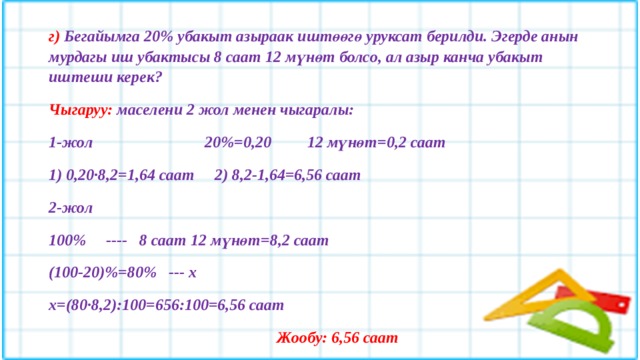 г) Бегайымга 20% убакыт азыраак иштөөгө уруксат берилди. Эгерде анын мурдагы иш убактысы 8 саат 12 мүнөт болсо, ал азыр канча убакыт иштеши керек? Чыгаруу: маселени 2 жол менен чыгаралы: 1-жол 20%=0,20 12 мүнөт=0,2 саат 1) 0,20·8,2=1,64 саат 2) 8,2-1,64=6,56 саат 2-жол 100% ---- 8 саат 12 мүнөт=8,2 саат (100-20)%=80% --- х х=(80·8,2):100=656:100=6,56 саат  Жообу: 6,56 саат  