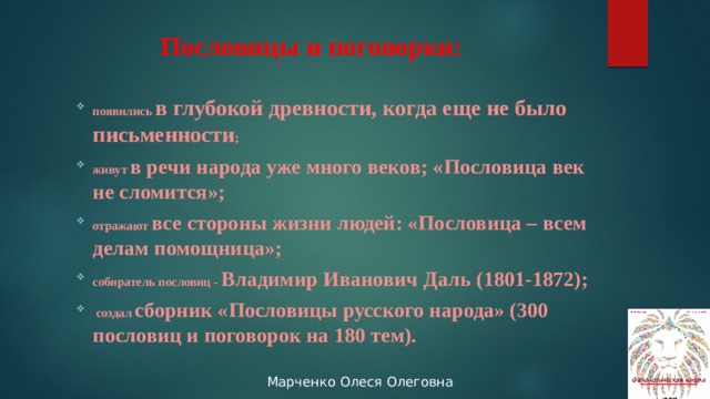 Пословицы и поговорки: появились в глубокой древности, когда еще не было письменности ; живут в речи народа уже много веков; «Пословица век не сломится»; отражают все стороны жизни людей: «Пословица – всем делам помощница»; собиратель пословиц - Владимир Иванович Даль (1801-1872);  создал сборник «Пословицы русского народа» (300 пословиц и поговорок на 180 тем). 