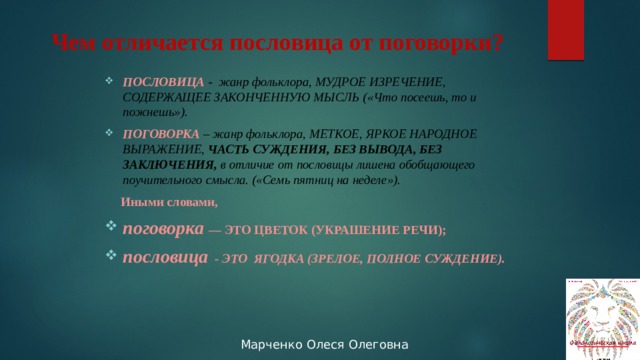 Чем отличается пословица от поговорки? ПОСЛОВИЦА -  жанр фольклора, МУДРОЕ ИЗРЕЧЕНИЕ, СОДЕРЖАЩЕЕ ЗАКОНЧЕННУЮ МЫСЛЬ («Что посеешь, то и пожнешь»).  ПОГОВОРКА  – жанр фольклора, МЕТКОЕ, ЯРКОЕ НАРОДНОЕ ВЫРАЖЕНИЕ, ЧАСТЬ СУЖДЕНИЯ, БЕЗ ВЫВОДА, БЕЗ ЗАКЛЮЧЕНИЯ, в отличие от пословицы лишена обобщающего поучительного смысла. («Семь пятниц на неделе»).  Иными словами, поговорка   — ЭТО ЦВЕТОК (УКРАШЕНИЕ РЕЧИ); пословица - ЭТО ЯГОДКА (ЗРЕЛОЕ, ПОЛНОЕ СУЖДЕНИЕ).  