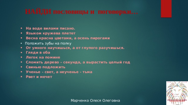 НАЙДИ пословицы и поговорки… На воде вилами писано. Языком кружева плетет Весна красна цветами, а осень пирогами  От умного научишься, а от глупого разучишься. Гляди в оба Легок на помине Сломить дерево – секунда, а вырастить целый год Свинью подложить Ученье – свет, а неученье – тьма Рвет и мечет Положить зубы на полку 