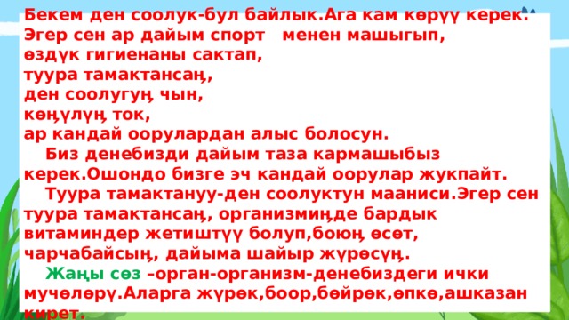 Бекем ден соолук-бул байлык.Ага кам көрүү керек.  Эгер сен ар дайым спорт менен машыгып,  өздүк гигиенаны сактап,  туура тамактансаӊ,  ден соолугуӊ чын,  көӊүлүӊ ток,  ар кандай оорулардан алыс болосун.   Биз денебизди дайым таза кармашыбыз керек.Ошондо бизге эч кандай оорулар жукпайт.    Туура тамактануу-ден соолуктун мааниси.Эгер сен туура тамактансаӊ, организмиӊде бардык витаминдер жетиштүү болуп,боюӊ өсөт, чарчабайсыӊ, дайыма шайыр жүрөсүӊ.   Жаңы сөз –орган-организм-денебиздеги ички мучөлөрү.Аларга жүрөк,боор,бөйрөк,өпкө,ашказан кирет. 