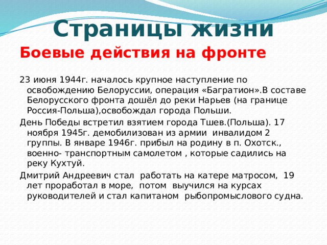 Страницы жизни Боевые действия на фронте 23 июня 1944г. началось крупное наступление по освобождению Белоруссии, операция «Багратион».В составе Белорусского фронта дошёл до реки Нарьев (на границе Россия-Польша),освобождал города Польши. День Победы встретил взятием города Тшев.(Польша). 17 ноября 1945г. демобилизован из армии инвалидом 2 группы. В январе 1946г. прибыл на родину в п. Охотск., военно- транспортным самолетом , которые садились на реку Кухтуй. Дмитрий Андреевич стал работать на катере матросом, 19 лет проработал в море, потом выучился на курсах руководителей и стал капитаном рыбопромыслового судна.   