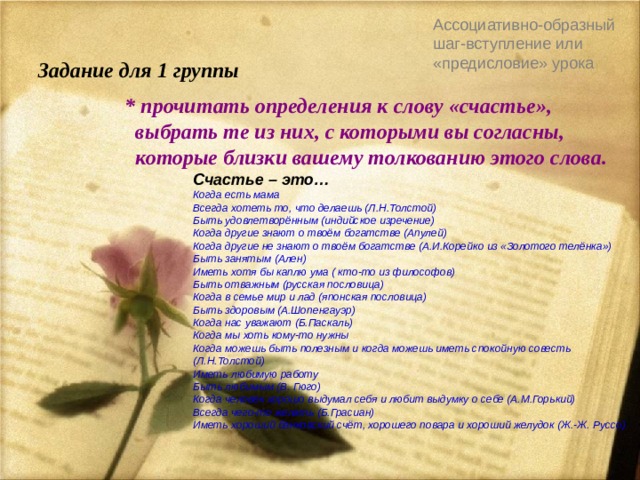 Ассоциативно-образный шаг-вступление или «предисловие» урока   Задание для 1 группы  * прочитать определения к слову «счастье»,  выбрать те из них, с которыми вы согласны,  которые близки вашему толкованию этого слова. Счастье – это… Когда есть мама Всегда хотеть то, что делаешь (Л.Н.Толстой) Быть удовлетворённым (индийское изречение) Когда другие знают о твоём богатстве (Апулей) Когда другие не знают о твоём богатстве (А.И.Корейко из «Золотого телёнка») Быть занятым (Ален) Иметь хотя бы каплю ума ( кто-то из философов) Быть отважным (русская пословица) Когда в семье мир и лад (японская пословица) Быть здоровым (А.Шопенгауэр) Когда нас уважают (Б.Паскаль) Когда мы хоть кому-то нужны Когда можешь быть полезным и когда можешь иметь спокойную совесть (Л.Н.Толстой) Иметь любимую работу Быть любимым (В. Гюго) Когда человек хорошо выдумал себя и любит выдумку о себе (А.М.Горький) Всегда чего-то желать (Б.Грасиан) Иметь хороший банковский счёт, хорошего повара и хороший желудок (Ж.-Ж. Руссо) 