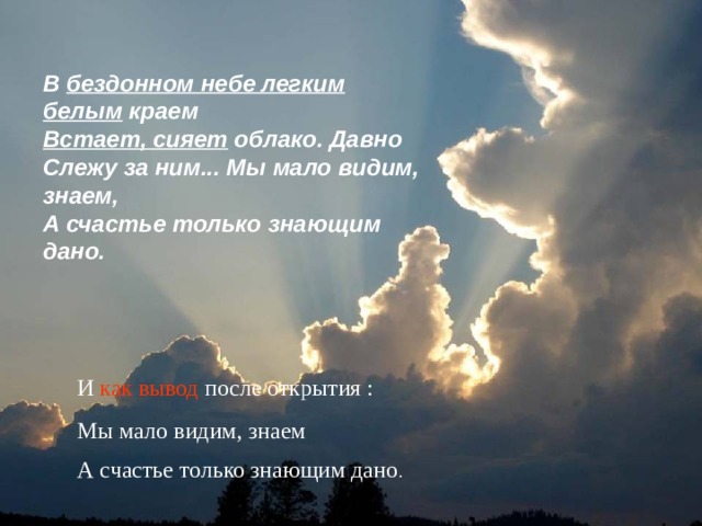 В бездонном небе легким белым краем  Встает, сияет облако. Давно  Слежу за ним... Мы мало видим, знаем,  А счастье только знающим дано.   И как вывод после открытия : Мы мало видим, знаем А счастье только знающим дано . 