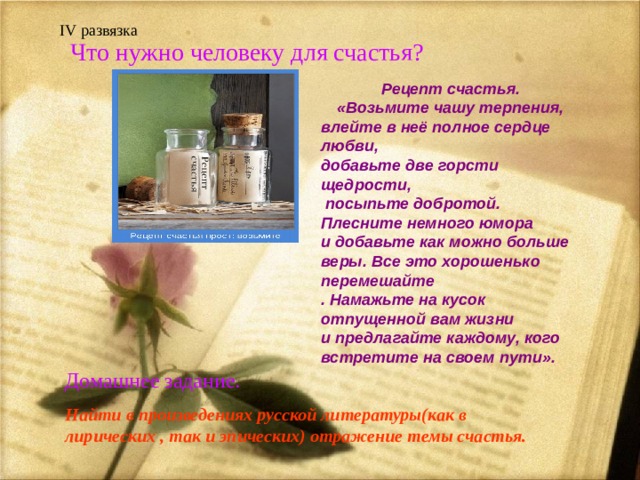    IV развязка Что нужно человеку для счастья? Рецепт счастья. «Возьмите чашу терпения, влейте в неё полное сердце любви, добавьте две горсти щедрости,  посыпьте добротой. Плесните немного юмора и добавьте как можно больше веры. Все это хорошенько перемешайте . Намажьте на кусок отпущенной вам жизни и предлагайте каждому, кого встретите на своем пути».      Домашнее задание. Найти в произведениях русской литературы(как в лирических , так и эпических) отражение темы счастья.  
