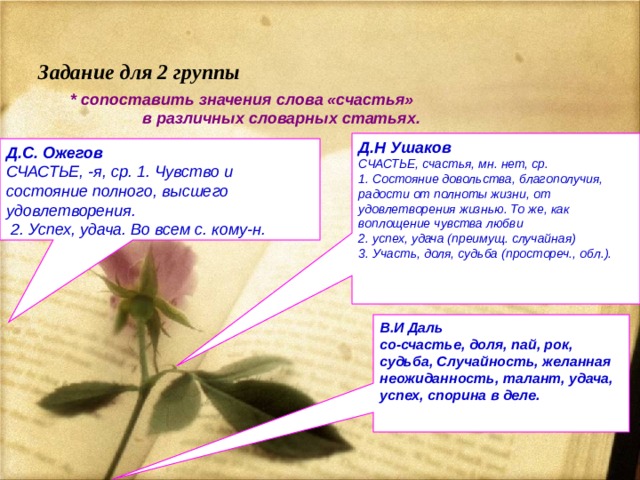   Задание для 2 группы * сопоставить значения слова «счастья»  в различных словарных статьях.  Д.Н Ушаков СЧАСТЬЕ, счастья, мн. нет, ср. 1. Состояние довольства, благополучия, радости от полноты жизни, от удовлетворения жизнью. То же, как воплощение чувства любви 2. успех, удача (преимущ. случайная) 3. Участь, доля, судьба (простореч., обл.).  Д.С. Ожегов СЧАСТЬЕ, -я, ср. 1. Чувство и состояние полного, высшего удовлетворения.  2. Успех, удача. Во всем с. кому-н.  В.И Даль со-счастье, доля, пай, рок, судьба, Случайность, желанная неожиданность, талант, удача, успех, спорина в деле. 