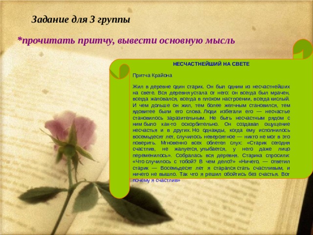    Задание для 3 группы *прочитать притчу, вывести основную мысль НЕСЧАСТНЕЙШИЙ НА СВЕТЕ Притча Крайона Жил в деревне один старик. Он был одним из несчастнейших на свете. Вся деревня устала от него: он всегда был мрачен, всегда жаловался, всегда в плохом настроении, всегда кислый. И чем дольше он жил, тем более желчным становился, тем ядовитее были его слова. Люди избегали его — несчастье становилось заразительным. Не быть несчастным рядом с ним было как-то оскорбительно. Он создавал ощущение несчастья и в других. Но однажды, когда ему исполнилось восемьдесят лет, случилось невероятное — никто не мог в это поверить. Мгновенно всех облетел слух: «Старик сегодня счастлив, не жалуется, улыбается, у него даже лицо переменилось». Собралась вся деревня. Старика спросили: «Что случилось с тобой? В чем дело?» «Ничего, — ответил старик — Восемьдесят лет я старался стать счастливым, и ничего не вышло. Так что я решил обойтись без счастья. Вот почему я счастлив» 