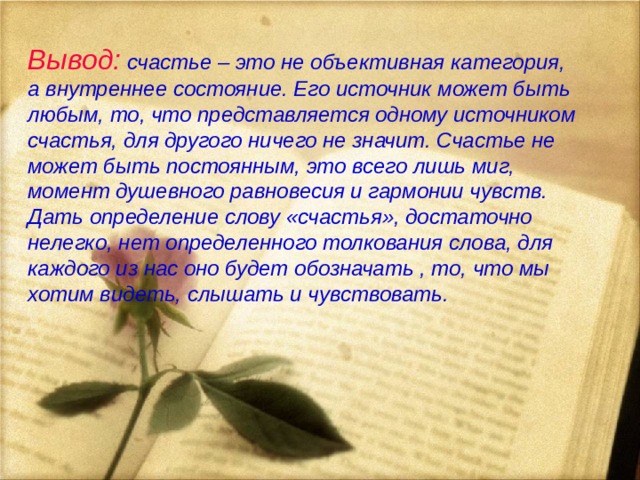    Вывод:  счастье – это не объективная категория, а внутреннее состояние. Его источник может быть любым, то, что представляется одному источником счастья, для другого ничего не значит. Счастье не может быть постоянным, это всего лишь миг, момент душевного равновесия и гармонии чувств. Дать определение слову «счастья», достаточно нелегко, нет определенного толкования слова, для каждого из нас оно будет обозначать , то, что мы хотим видеть, слышать и чувствовать.   