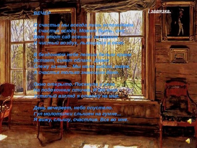 I завязка. ВЕЧЕР   О счастье мы всегда лишь вспоминаем.  А счастье всюду. Может быть, оно -  Вот этот сад осенний за сараем  И чистый воздух, льющийся в окно.   В бездонном небе легким белым краем  Встает, сияет облако. Давно  Слежу за ним... Мы мало видим, знаем,  А счастье только знающим дано.   Окно открыто. Пискнула и села  На подоконник птичка. И от книг  Усталый взгляд я отвожу на миг.   День вечереет, небо опустело.  Гул молотилки слышен на гумне...  Я вижу, слышу, счастлив. Все во мне.  