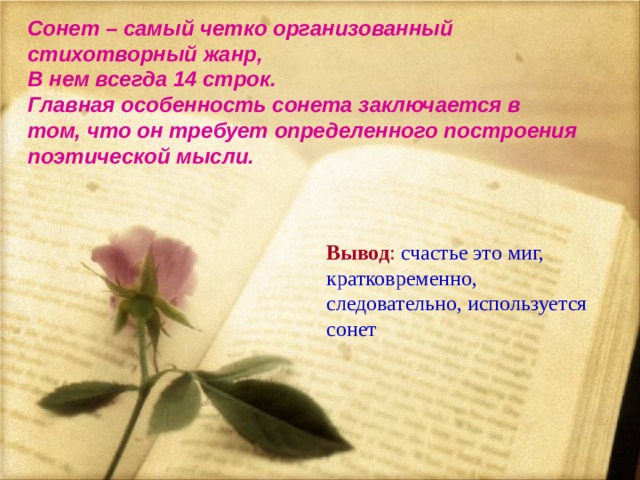 Сонет – самый четко организованный стихотворный жанр, В нем всегда 14 строк. Главная особенность сонета заключается в том, что он требует определенного построения поэтической мысли.       Вывод :  счастье это миг, кратковременно, следовательно, используется сонет 