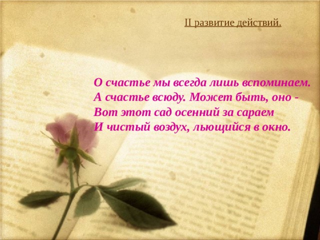    II развитие действий.   О счастье мы всегда лишь вспоминаем.  А счастье всюду. Может быть, оно -  Вот этот сад осенний за сараем  И чистый воздух, льющийся в окно.    