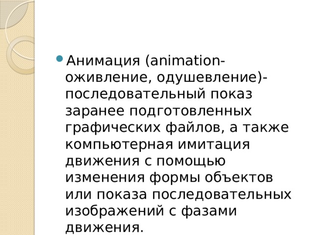 Анимация (animation-оживление, одушевление)- последовательный показ заранее подготовленных графических файлов, а также компьютерная имитация движения с помощью изменения формы объектов или показа последовательных изображений с фазами движения. 