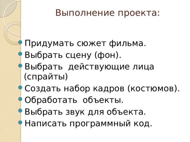 Выполнение проекта:   Придумать сюжет фильма. Выбрать сцену (фон). Выбрать действующие лица (спрайты) Создать набор кадров (костюмов). Обработать объекты. Выбрать звук для объекта. Написать программный код. 