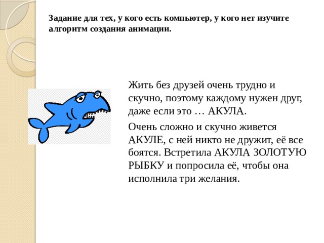 Задание для тех, у кого есть компьютер, у кого нет изучите алгоритм создания анимации.  Жить без друзей очень трудно и скучно, поэтому каждому нужен друг, даже если это … АКУЛА. Очень сложно и скучно живется АКУЛЕ, с ней никто не дружит, её все боятся. Встретила АКУЛА ЗОЛОТУЮ РЫБКУ и попросила её, чтобы она исполнила три желания. 
