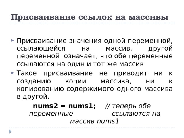 Присваивание ссылок на массивы Присваивание значения одной переменной, ссылающейся на массив, другой переменной означает, что обе переменные ссылаются на один и тот же массив Такое присваивание не приводит ни к созданию копии массива, ни к копированию содержимого одного массива в другой. nums2 = nums1;   // теперь обе переменные     ссылаются на массив nums1 