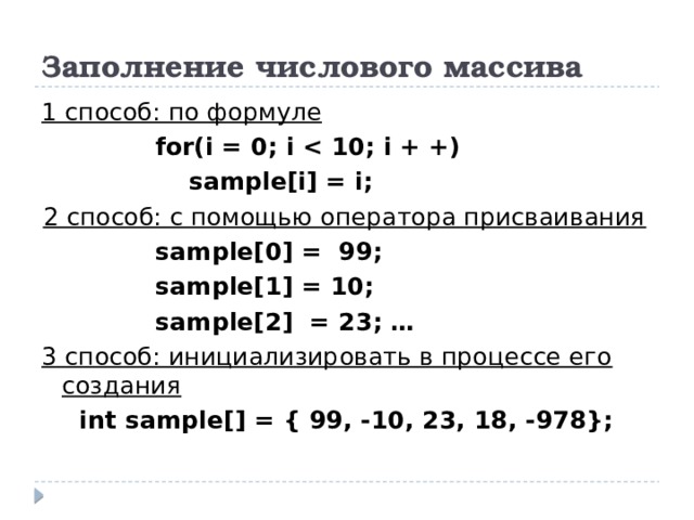 Заполнение числового массива 1 способ: по формуле for(i = 0; i   sample[i] = i; 2 способ: с помощью оператора присваивания sample[0] = 99; sample[1] = 10; sample[2] = 23; … 3 способ: инициализировать в процессе его создания int sample[] = { 99, -10, 23, 18, -978}; 