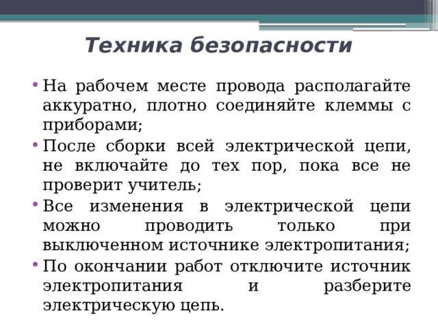 Техника безопасности На рабочем месте провода располагайте аккуратно, плотно соединяйте клеммы с приборами; После сборки всей электрической цепи, не включайте до тех пор, пока все не проверит учитель; Все изменения в электрической цепи можно проводить только при выключенном источнике электропитания; По окончании работ отключите источник электропитания и разберите электрическую цепь. 