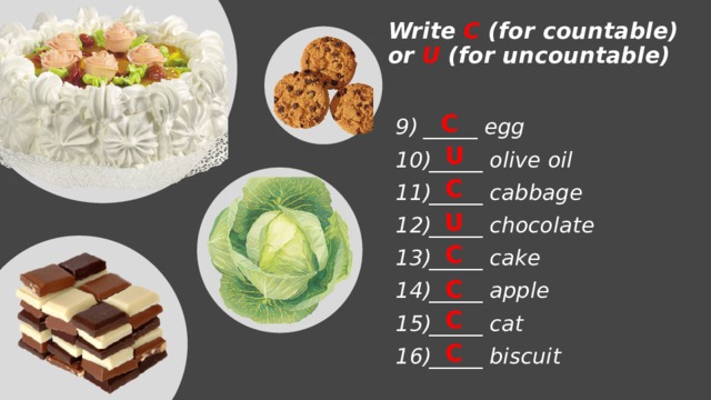 Write C (for countable) or U (for uncountable) C _____ egg _____ olive oil _____ cabbage _____ chocolate _____ cake _____ apple _____ cat _____ biscuit   U C U C C C C 
