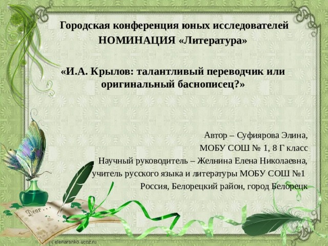  Городская конференция юных исследователей НОМИНАЦИЯ «Литература»  «И.А. Крылов: талантливый переводчик или оригинальный баснописец?»   Автор – Суфиярова Элина,  МОБУ СОШ № 1, 8 Г класс  Научный руководитель – Желнина Елена Николаевна,  учитель русского языка и литературы МОБУ СОШ №1 Россия, Белорецкий район, город Белорецк 