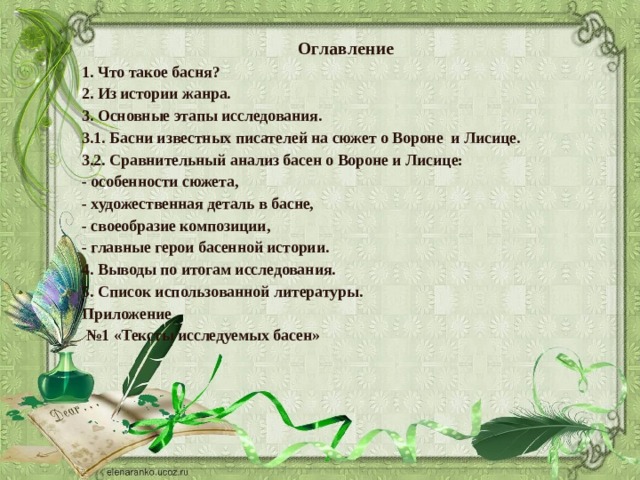 Оглавление 1. Что такое басня? 2. Из истории жанра. 3. Основные этапы исследования. 3.1. Басни известных писателей на сюжет о Вороне и Лисице. 3.2. Сравнительный анализ басен о Вороне и Лисице: - особенности сюжета, - художественная деталь в басне, - своеобразие композиции, - главные герои басенной истории. 4. Выводы по итогам исследования. 5. Список использованной литературы. Приложение № 1 «Тексты исследуемых басен» 