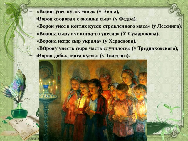  «Ворон унес кусок мяса» (у Эзопа), «Ворон своровал с окошка сыр» (у Федра),  «Ворон унес в когтях кусок отравленного мяса» (у Лессинга),  «Ворона сыру кус когда-то унесла» (У Сумарокова),  «Ворона негде сыр украла» (у Хераскова),  «Во́рону унесть сыра часть случилось» (у Тредиаковского), «Ворон добыл мяса кусок» (у Толстого).  «Ворон унес кусок мяса» (у Эзопа), «Ворон своровал с окошка сыр» (у Федра),  «Ворон унес в когтях кусок отравленного мяса» (у Лессинга),  «Ворона сыру кус когда-то унесла» (У Сумарокова),  «Ворона негде сыр украла» (у Хераскова),  «Во́рону унесть сыра часть случилось» (у Тредиаковского), «Ворон добыл мяса кусок» (у Толстого). 