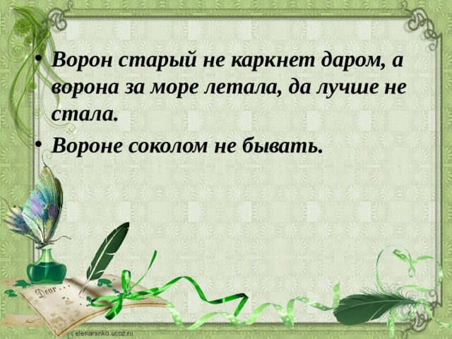 Ворон старый не каркнет даром, а ворона за море летала, да лучше не стала. Вороне соколом не бывать. 