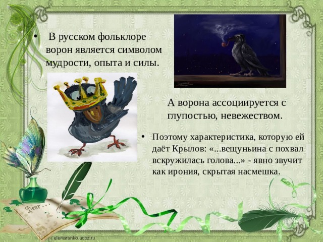  В русском фольклоре ворон является символом мудрости, опыта и силы. А ворона ассоциируется с глупостью, невежеством.  Поэтому характеристика, которую ей даёт Крылов: «...вещуньина с похвал вскружилась голова...» - явно звучит как ирония, скрытая насмешка. 