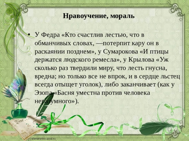 Нравоучение, мораль У Федра «Кто счастлив лестью, что в обманчивых словах, —потерпит кару он в раскаянии позднем», у Сумарокова «И птицы держатся людского ремесла», у Крылова «Уж сколько раз твердили миру, что лесть гнусна, вредна; но только все не впрок, и в сердце льстец всегда отыщет уголок), либо заканчивает (как у Эзопа «Басня уместна против человека неразумного»). 