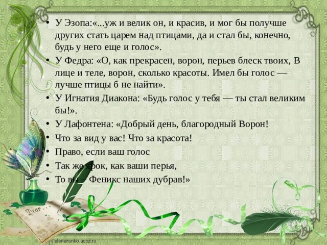 У Эзопа:«...уж и велик он, и красив, и мог бы получше других стать царем над птицами, да и стал бы, конечно, будь у него еще и голос». У Федра: «О, как прекрасен, ворон, перьев блеск твоих, В лице и теле, ворон, сколько красоты. Имел бы голос — лучше птицы б не найти». У Игнатия Диакона: «Будь голос у тебя — ты стал великим бы!». У Лафонтена: «Добрый день, благородный Ворон! Что за вид у вас! Что за красота! Право, если ваш голос Так же ярок, как ваши перья, То вы – Феникс наших дубрав!» 