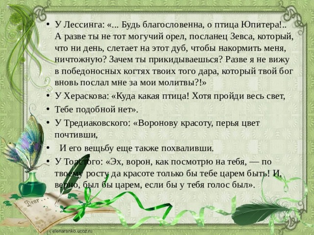 У Лессинга: «... Будь благословенна, о птица Юпитера!.. А разве ты не тот могучий орел, посланец Зевса, который, что ни день, слетает на этот дуб, чтобы накормить меня, ничтожную? Зачем ты прикидываешься? Разве я не вижу в победоносных когтях твоих того дара, который твой бог вновь послал мне за мои молитвы?!» У Хераскова: «Куда какая птица! Хотя пройди весь свет, Тебе подобной нет». У Тредиаковского: «Воронову красоту, перья цвет почтивши,  И его вещьбу еще также похваливши. У Толстого: «Эх, ворон, как посмотрю на тебя, — по твоему росту да красоте только бы тебе царем быть! И, верно, был бы царем, если бы у тебя голос был». 