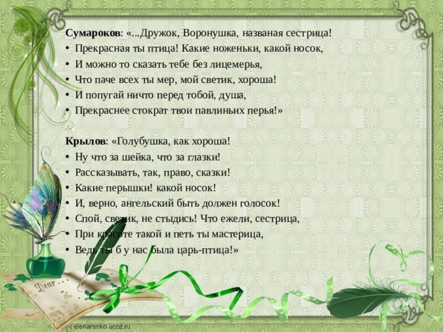 Сумароков : «...Дружок, Воронушка, названая сестрица! Прекрасная ты птица! Какие ноженьки, какой носок, И можно то сказать тебе без лицемерья, Что паче всех ты мер, мой светик, хороша! И попугай ничто перед тобой, душа, Прекраснее стократ твои павлиньих перья!» Крылов : «Голубушка, как хороша! Ну что за шейка, что за глазки! Рассказывать, так, право, сказки! Какие перышки! какой носок! И, верно, ангельский быть должен голосок! Спой, светик, не стыдись! Что ежели, сестрица, При красоте такой и петь ты мастерица, Ведь ты б у нас была царь-птица!» 