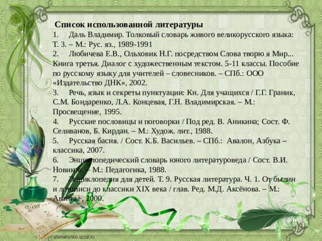  Список использованной литературы 1.  Даль Владимир. Толковый словарь живого великорусского языка: Т. 3. – М.: Рус. яз., 1989-1991 2.  Любичева Е.В., Ольховик Н.Г. посредством Слова творю я Мир... Книга третья. Диалог с художественным текстом. 5-11 классы. Пособие по русскому языку для учителей – словесников. – СПб.: ООО «Издательство ДНК», 2002. 3.  Речь, язык и секреты пунктуации: Кн. Для учащихся / Г.Г. Граник, С.М. Бондаренко, Л.А. Концевая, Г.Н. Владимирская. – М.: Просвещение, 1995. 4.  Русские пословицы и поговорки / Под ред. В. Аникина; Сост. Ф. Селиванов, Б. Кирдан. – М.: Худож. лит., 1988. 5.  Русская басня. / Сост. К.Б. Васильев. – СПб.: Авалон, Азбука – классика, 2007. 6.  Энциклопедический словарь юного литературоведа / Сост. В.И. Новиков. – М.: Педагогика, 1988. 7.  Энциклопедия для детей. Т. 9. Русская литература. Ч. 1. От былин и летописи до классики XIX века / глав. Ред. М.Д. Аксёнова. – М.: Аванта+, 2000. 