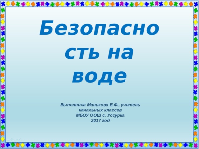 Безопасность на воде Выполнила Манькова Е.Ф., учитель начальных классов МБОУ ООШ с. Уссурка 2017 год  