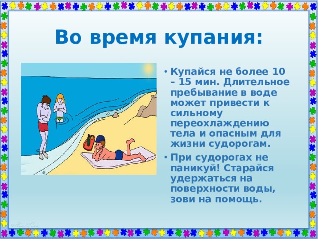 Во время купания: Купайся не более 10 – 15 мин. Длительное пребывание в воде может привести к сильному переохлаждению тела и опасным для жизни судорогам. При судорогах не паникуй! Старайся удержаться на поверхности воды, зови на помощь. 