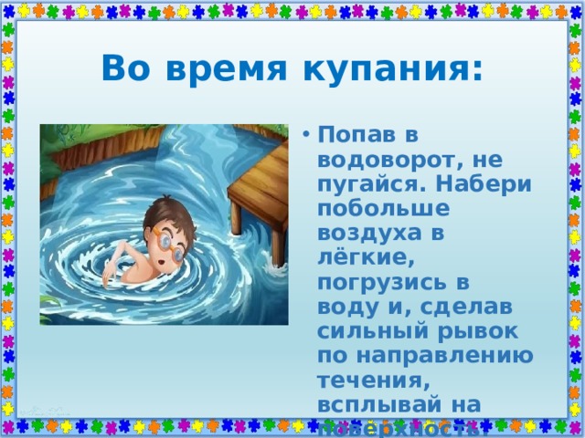 Во время купания: Попав в водоворот, не пугайся. Набери побольше воздуха в лёгкие, погрузись в воду и, сделав сильный рывок по направлению течения, всплывай на поверхность. 