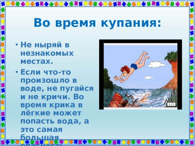 Во время купания: Не ныряй в незнакомых местах. Если что-то произошло в воде, не пугайся и не кричи. Во время крика в лёгкие может попасть вода, а это самая большая опасность. 