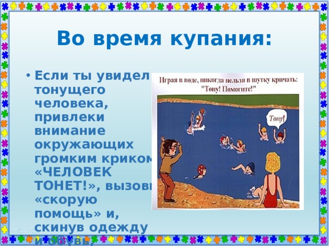 Во время купания: Если ты увидел тонущего человека, привлеки внимание окружающих громким криком «ЧЕЛОВЕК ТОНЕТ!», вызови «скорую помощь» и, скинув одежду и обувь, доплыви до утопающего. 
